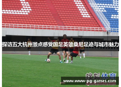 探访五大杭州景点感受国足英雄桑尼足迹与城市魅力