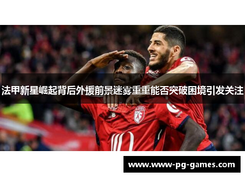 法甲新星崛起背后外援前景迷雾重重能否突破困境引发关注